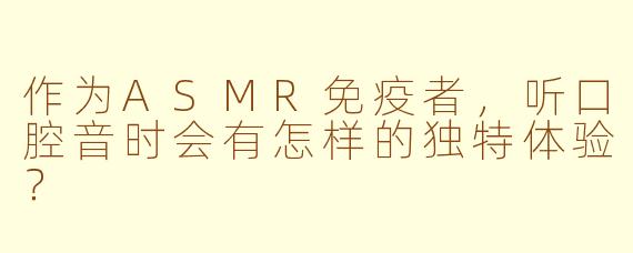 作为ASMR免疫者，听口腔音时会有怎样的独特体验？