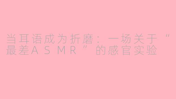 当耳语成为折磨:一场关于“最差ASMR”的感官实验