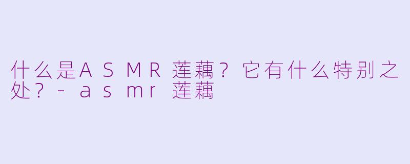 什么是ASMR莲藕?它有什么特别之处?-asmr莲藕