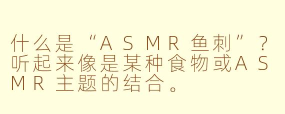 什么是“ASMR鱼刺”?听起来像是某种食物或ASMR主题的结合。