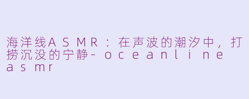 海洋线ASMR：在声波的潮汐中，打捞沉没的宁静-oceanline asmr