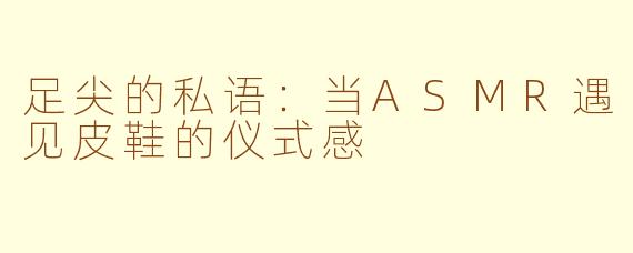 足尖的私语:当ASMR遇见皮鞋的仪式感