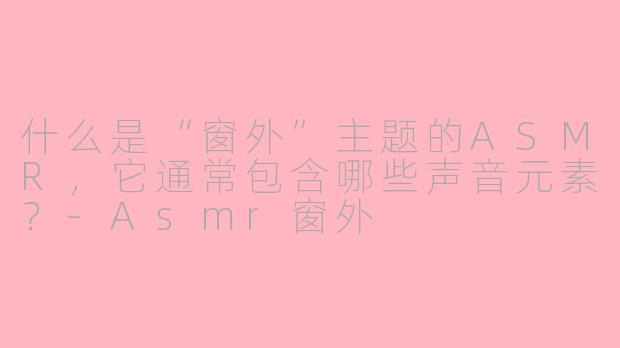 什么是“窗外”主题的ASMR，它通常包含哪些声音元素？-Asmr窗外