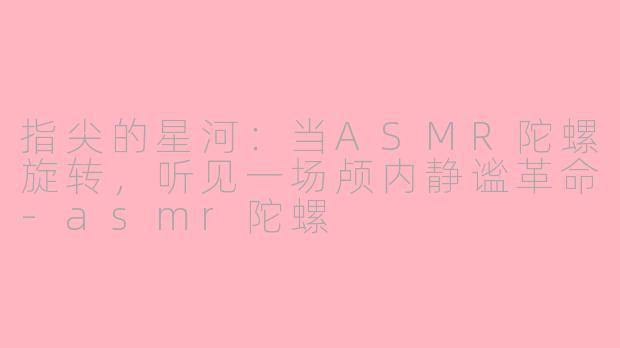 指尖的星河:当ASMR陀螺旋转,听见一场颅内静谧革命-asmr陀螺