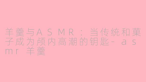 羊羹与ASMR:当传统和菓子成为颅内高潮的钥匙-asmr羊羹