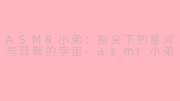 ASMR小弟：指尖下的星河与耳畔的宇宙-asmr小弟