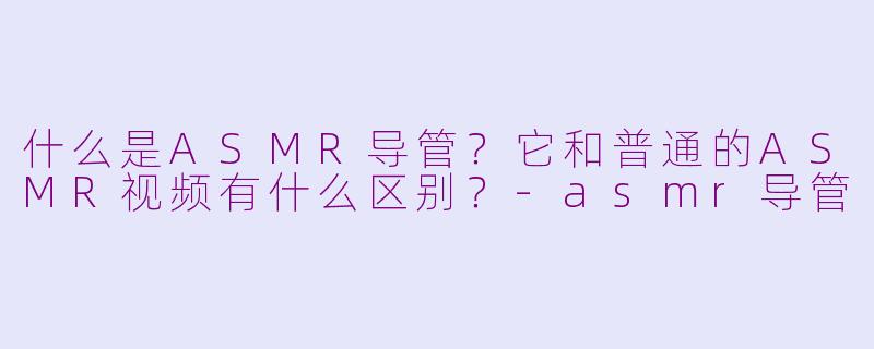 什么是ASMR导管？它和普通的ASMR视频有什么区别？-asmr导管