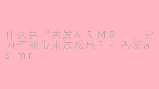 什么是“秀发ASMR”，它为何能带来放松感？-秀发asmr