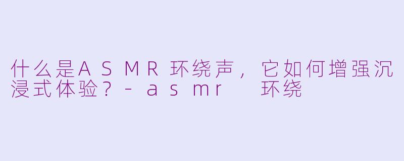什么是ASMR环绕声，它如何增强沉浸式体验？-asmr 环绕