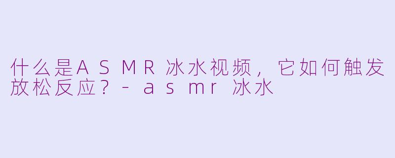 什么是ASMR冰水视频,它如何触发放松反应?-asmr冰水