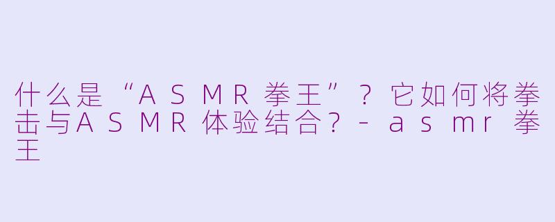 什么是“ASMR拳王”？它如何将拳击与ASMR体验结合？-asmr拳王