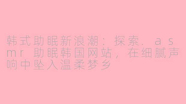 韩式助眠新浪潮:探索.asmr助眠韩国网站,在细腻声响中坠入温柔梦乡