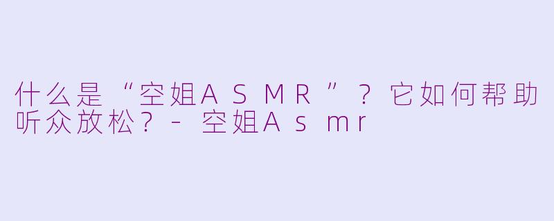什么是“空姐ASMR”?它如何帮助听众放松?-空姐Asmr