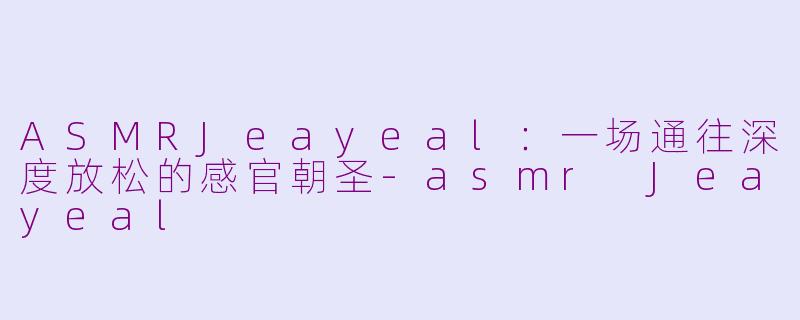 ASMRJeayeal：一场通往深度放松的感官朝圣-asmr Jeayeal