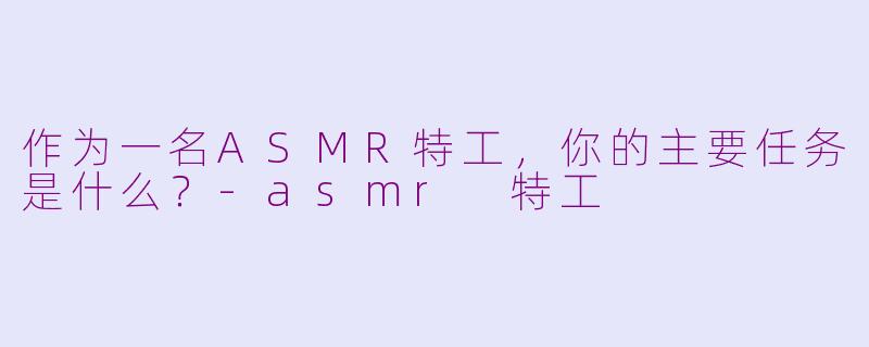 作为一名ASMR特工,你的主要任务是什么?-asmr 特工