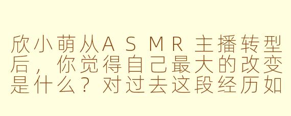 欣小萌从ASMR主播转型后,你觉得自己最大的改变是什么?对过去这段经历如何看待?