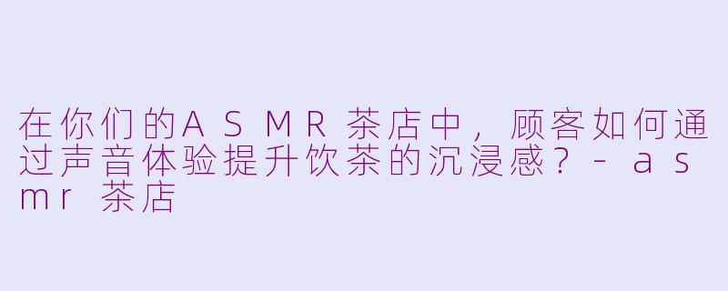 在你们的ASMR茶店中，顾客如何通过声音体验提升饮茶的沉浸感？