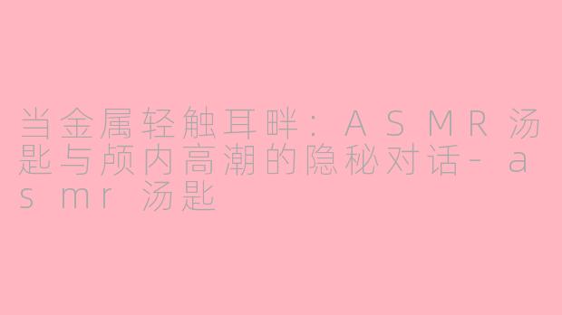 当金属轻触耳畔:ASMR汤匙与颅内高潮的隐秘对话-asmr汤匙