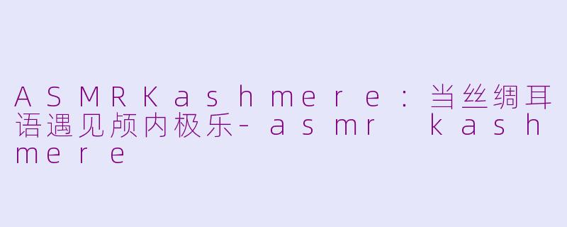 ASMRKashmere:当丝绸耳语遇见颅内极乐-asmr kashmere