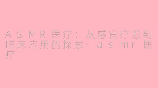 ASMR医疗:从感官疗愈到临床应用的探索-asmr医疗