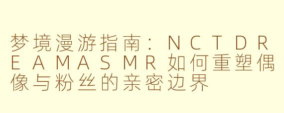 梦境漫游指南：NCTDREAMASMR如何重塑偶像与粉丝的亲密边界