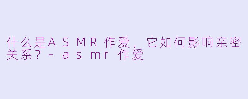 什么是ASMR作爱,它如何影响亲密关系?-asmr作爱