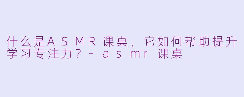什么是ASMR课桌，它如何帮助提升学习专注力？-asmr课桌