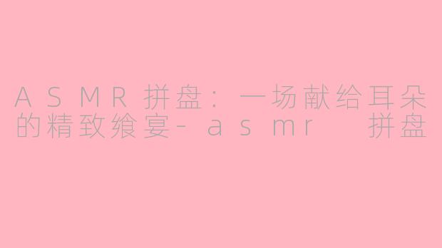 ASMR拼盘:一场献给耳朵的精致飨宴-asmr 拼盘