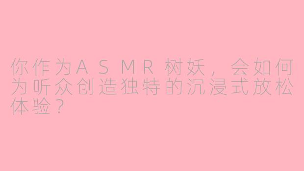 你作为ASMR树妖，会如何为听众创造独特的沉浸式放松体验？