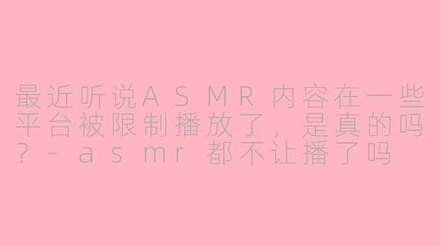 最近听说ASMR内容在一些平台被限制播放了，是真的吗？-asmr都不让播了吗