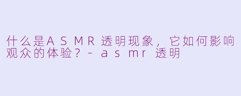 什么是ASMR透明现象，它如何影响观众的体验？-asmr透明