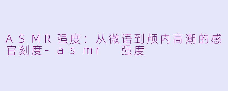 ASMR强度：从微语到颅内高潮的感官刻度-asmr 强度