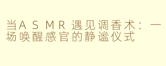 当ASMR遇见调香术:一场唤醒感官的静谧仪式