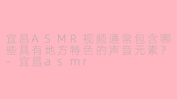 宜昌ASMR视频通常包含哪些具有地方特色的声音元素？-宜昌asmr