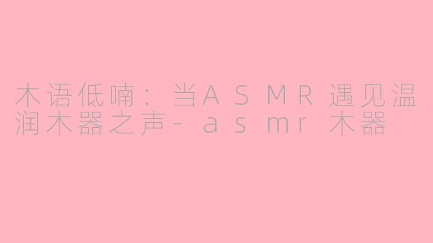木语低喃：当ASMR遇见温润木器之声-asmr木器
