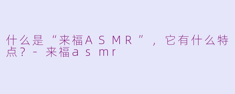 什么是“来福ASMR”，它有什么特点？