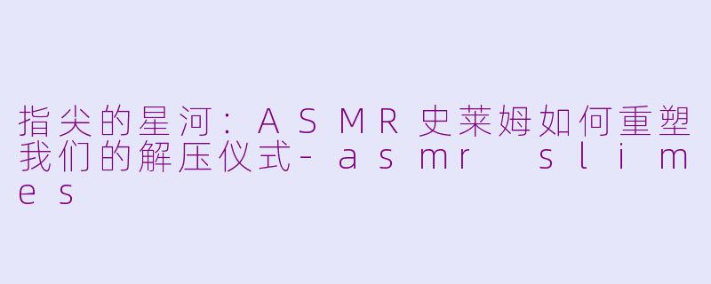 指尖的星河：ASMR史莱姆如何重塑我们的解压仪式-asmr slimes