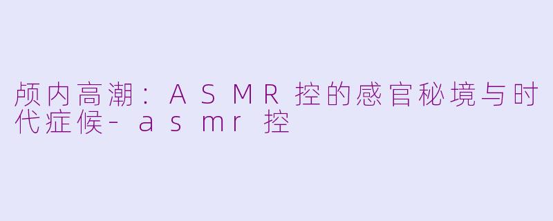 颅内高潮：ASMR控的感官秘境与时代症候-asmr控