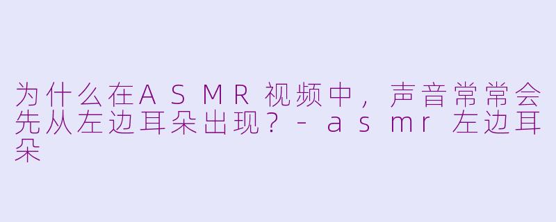 为什么在ASMR视频中，声音常常会先从左边耳朵出现？-asmr左边耳朵