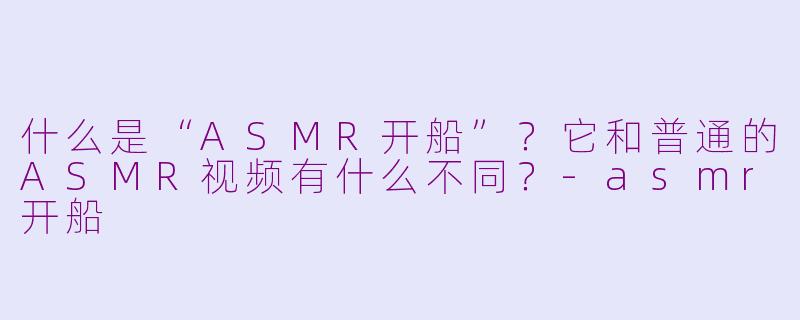 什么是“ASMR开船”？它和普通的ASMR视频有什么不同？-asmr开船