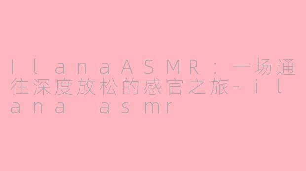 IlanaASMR:一场通往深度放松的感官之旅-ilana asmr