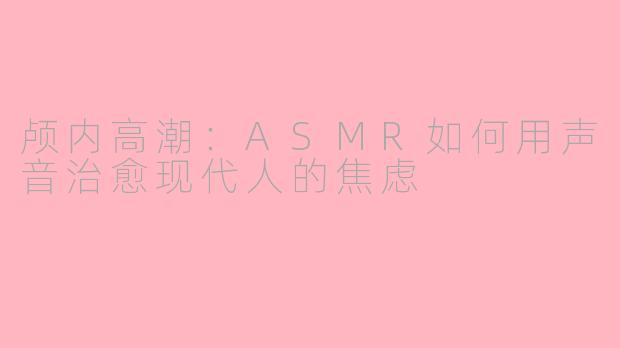 颅内高潮：ASMR如何用声音治愈现代人的焦虑