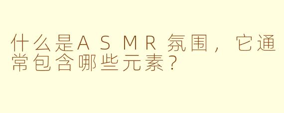 什么是ASMR氛围,它通常包含哪些元素?