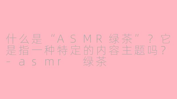 什么是“ASMR绿茶”?它是指一种特定的内容主题吗?-asmr 绿茶