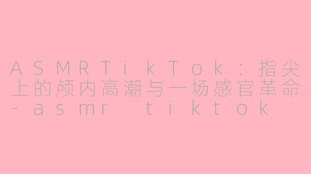 ASMRTikTok：指尖上的颅内高潮与一场感官革命-asmr tiktok