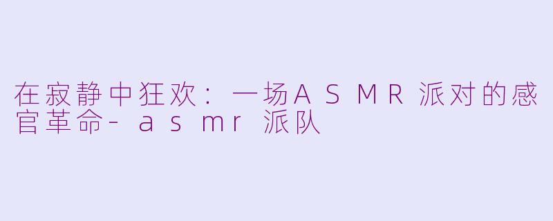 在寂静中狂欢:一场ASMR派对的感官革命-asmr派队