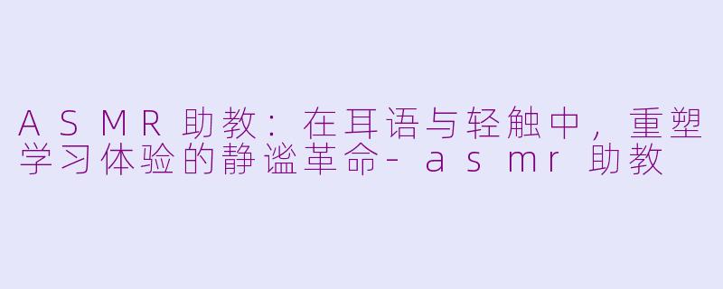 ASMR助教:在耳语与轻触中,重塑学习体验的静谧革命-asmr助教