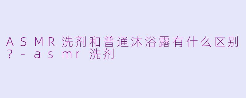 ASMR洗剂和普通沐浴露有什么区别?-asmr洗剂