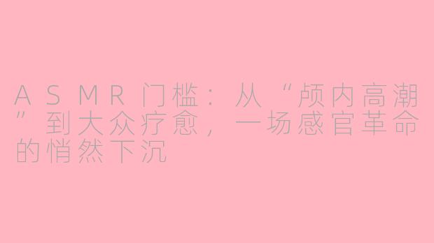 ASMR门槛：从“颅内高潮”到大众疗愈，一场感官革命的悄然下沉