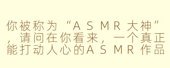 你被称为“ASMR大神”,请问在你看来,一个真正能打动人心的ASMR作品,最关键的核心是什么?